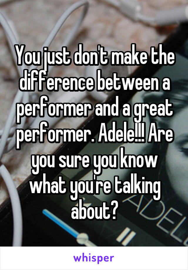 You just don't make the difference between a performer and a great performer. Adele!!! Are you sure you know what you're talking about?