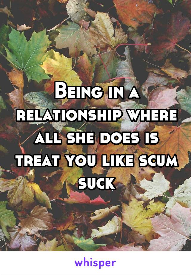 Being in a relationship where all she does is treat you like scum suck