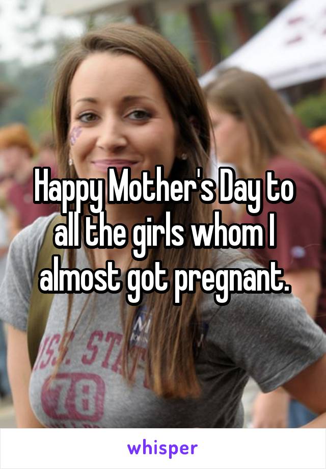 Happy Mother's Day to all the girls whom I almost got pregnant.