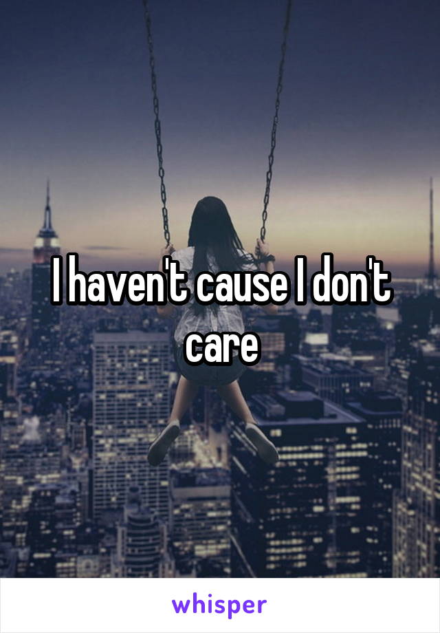 I haven't cause I don't care