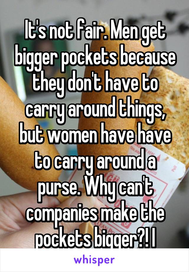 It's not fair. Men get bigger pockets because they don't have to carry around things, but women have have to carry around a purse. Why can't companies make the pockets bigger?! I