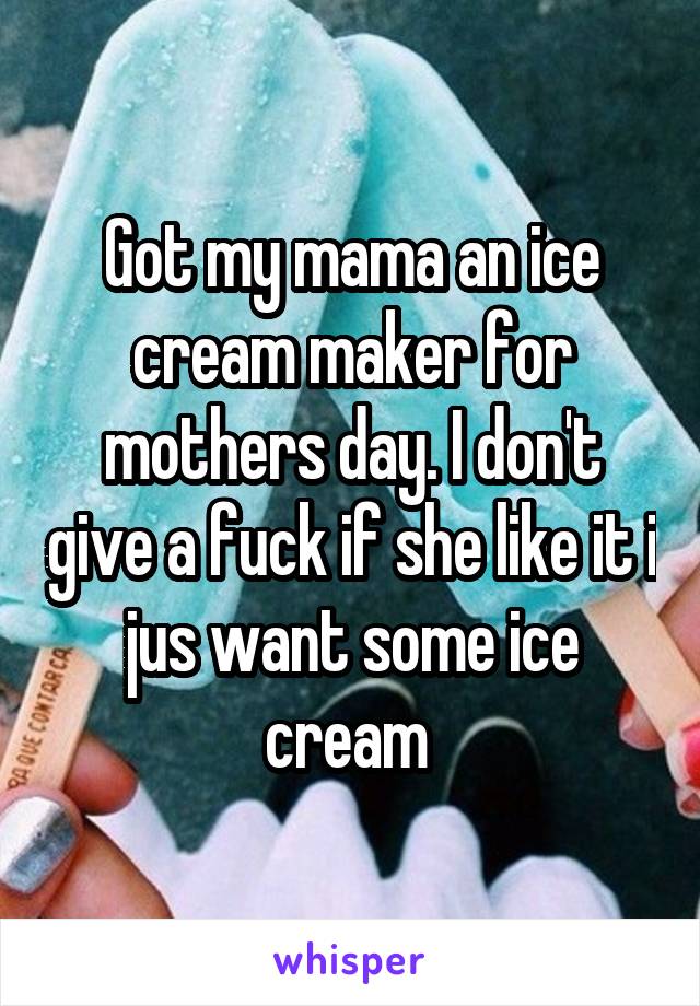 Got my mama an ice cream maker for mothers day. I don't give a fuck if she like it i jus want some ice cream 