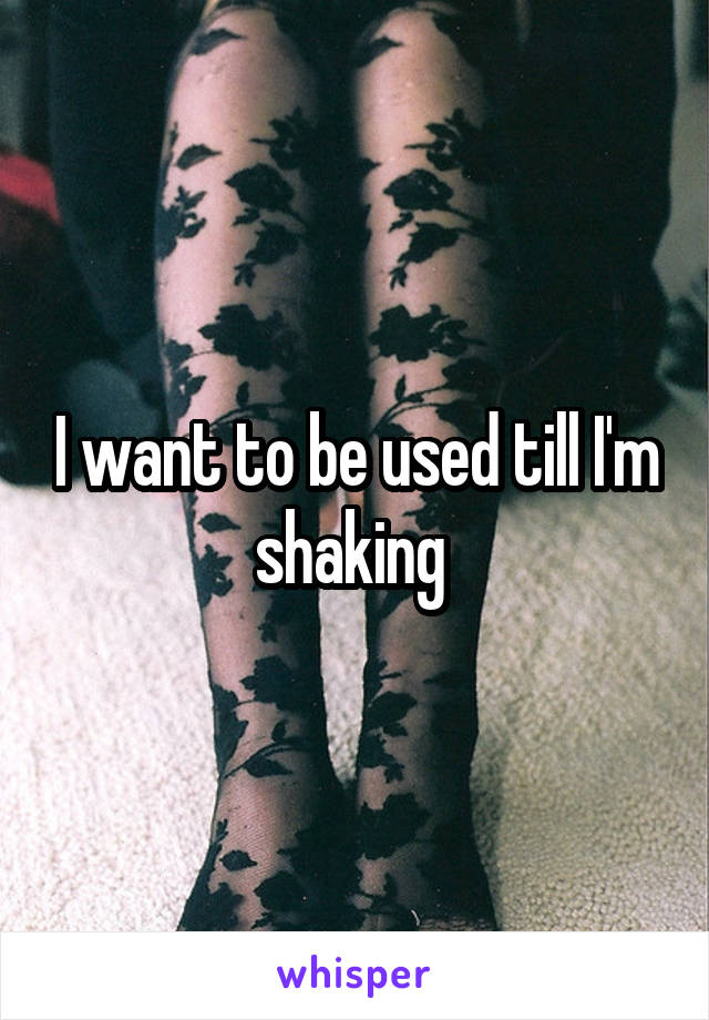 I want to be used till I'm shaking 