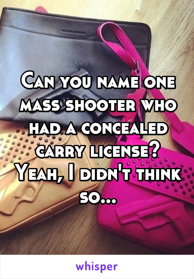 Can you name one mass shooter who had a concealed carry license? Yeah, I didn't think so...