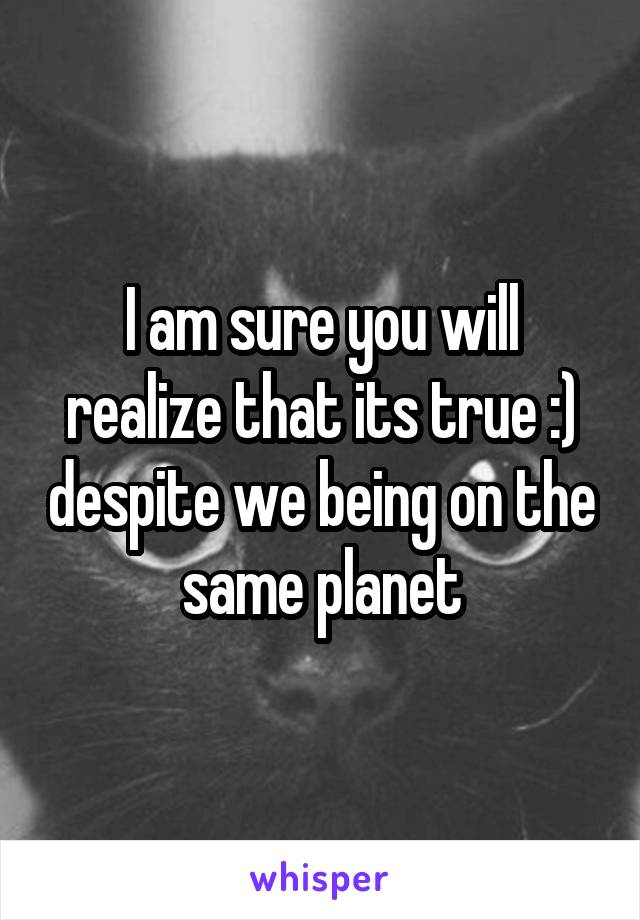 I am sure you will realize that its true :) despite we being on the same planet