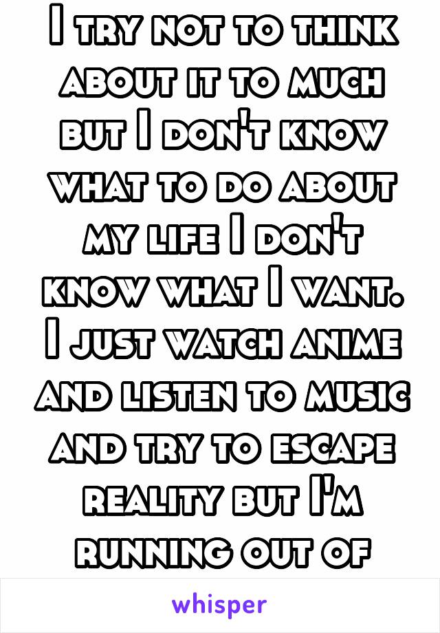 I try not to think about it to much but I don't know what to do about my life I don't know what I want. I just watch anime and listen to music and try to escape reality but I'm running out of time.