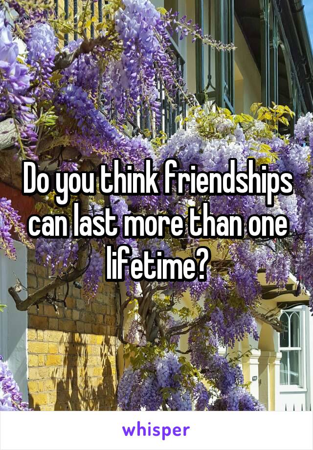 Do you think friendships can last more than one lifetime?