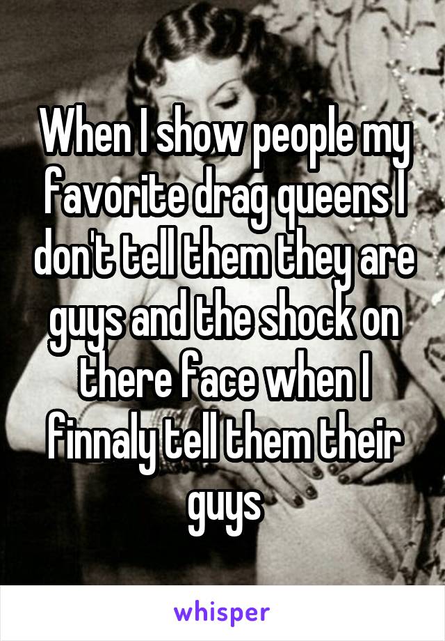 When I show people my favorite drag queens I don't tell them they are guys and the shock on there face when I finnaly tell them their guys