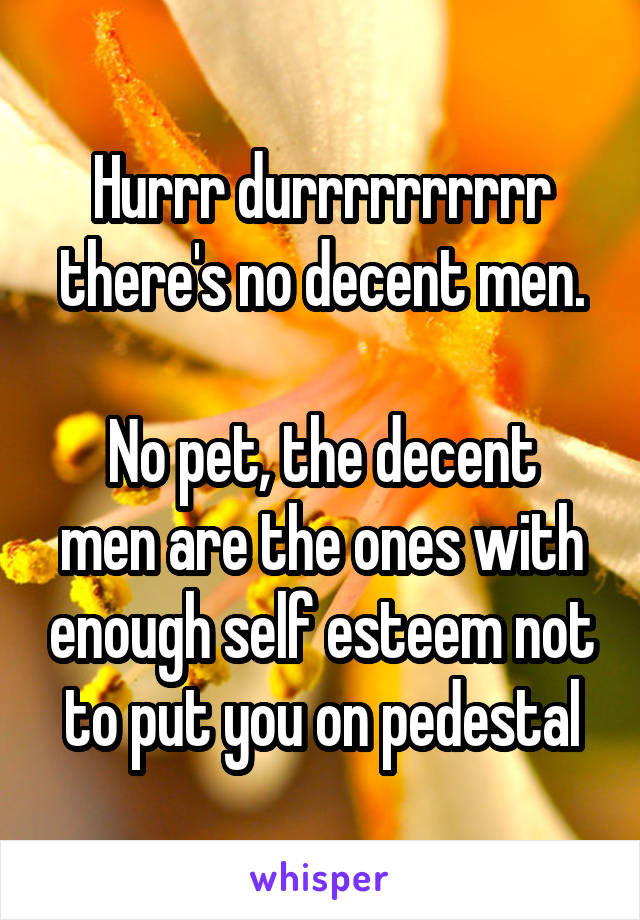 Hurrr durrrrrrrrrr there's no decent men.

No pet, the decent men are the ones with enough self esteem not to put you on pedestal