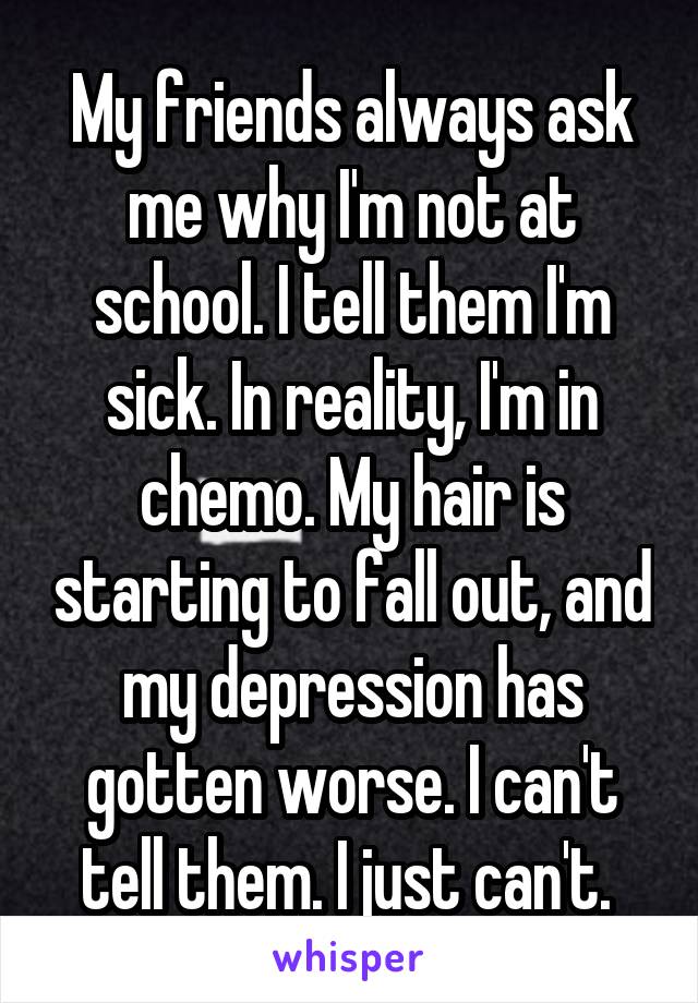 My friends always ask me why I'm not at school. I tell them I'm sick. In reality, I'm in chemo. My hair is starting to fall out, and my depression has gotten worse. I can't tell them. I just can't. 