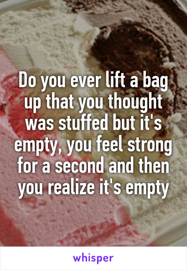 Do you ever lift a bag up that you thought was stuffed but it's empty, you feel strong for a second and then you realize it's empty