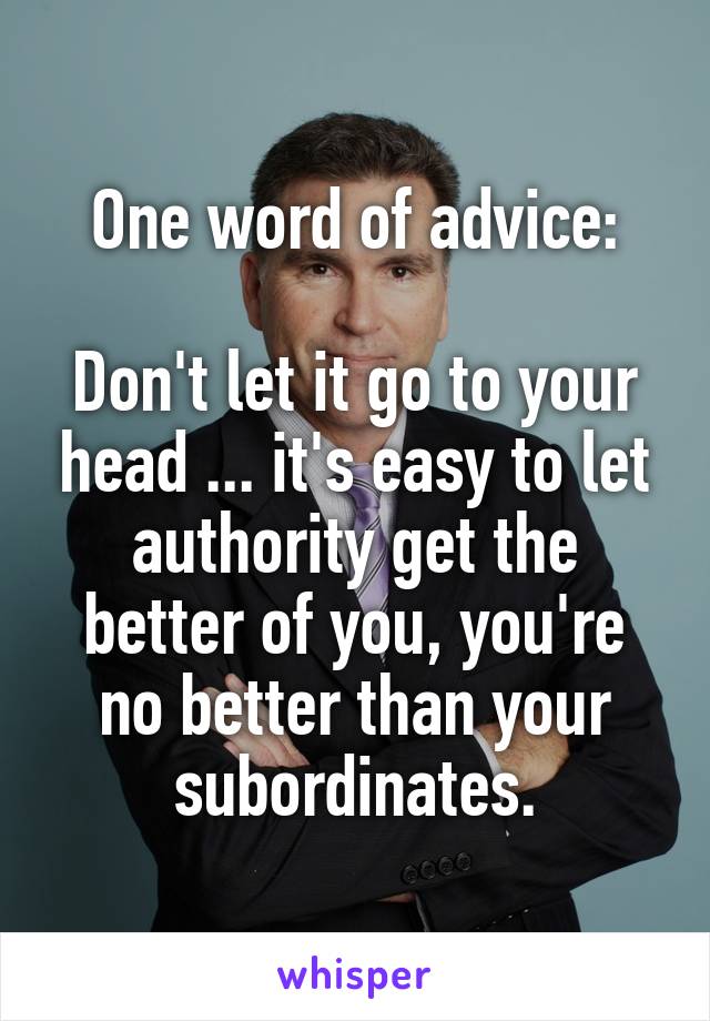 One word of advice:

Don't let it go to your head ... it's easy to let authority get the better of you, you're no better than your subordinates.