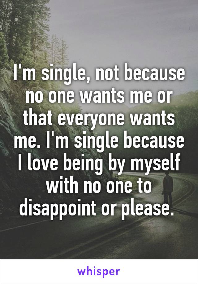 I'm single, not because no one wants me or that everyone wants me. I'm single because I love being by myself with no one to disappoint or please. 