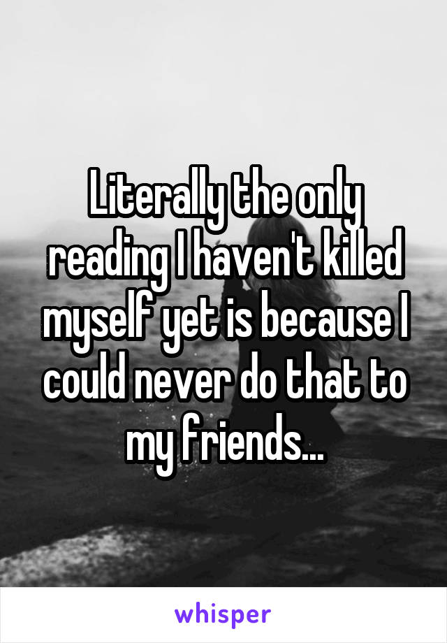 Literally the only reading I haven't killed myself yet is because I could never do that to my friends...