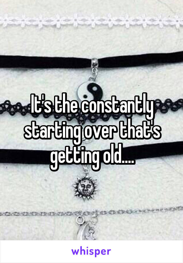 It's the constantly starting over that's getting old....