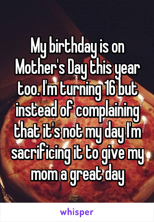 My birthday is on Mother's Day this year too. I'm turning 16 but instead of complaining that it's not my day I'm sacrificing it to give my mom a great day