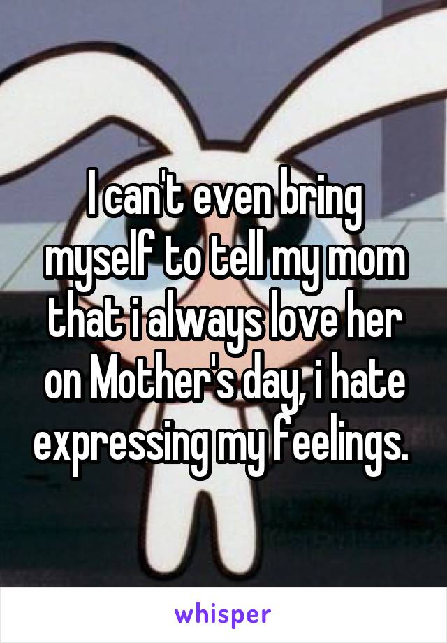 I can't even bring myself to tell my mom that i always love her on Mother's day, i hate expressing my feelings. 