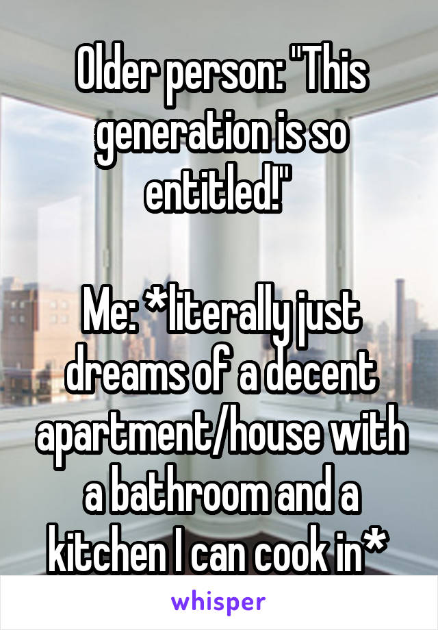 Older person: "This generation is so entitled!" 

Me: *literally just dreams of a decent apartment/house with a bathroom and a kitchen I can cook in* 