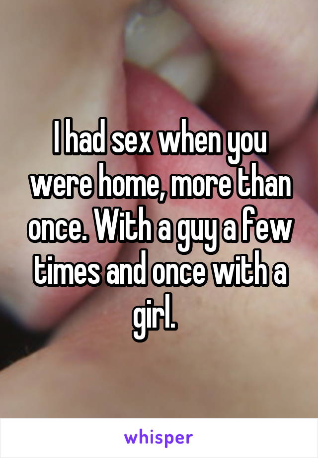 I had sex when you were home, more than once. With a guy a few times and once with a girl.  