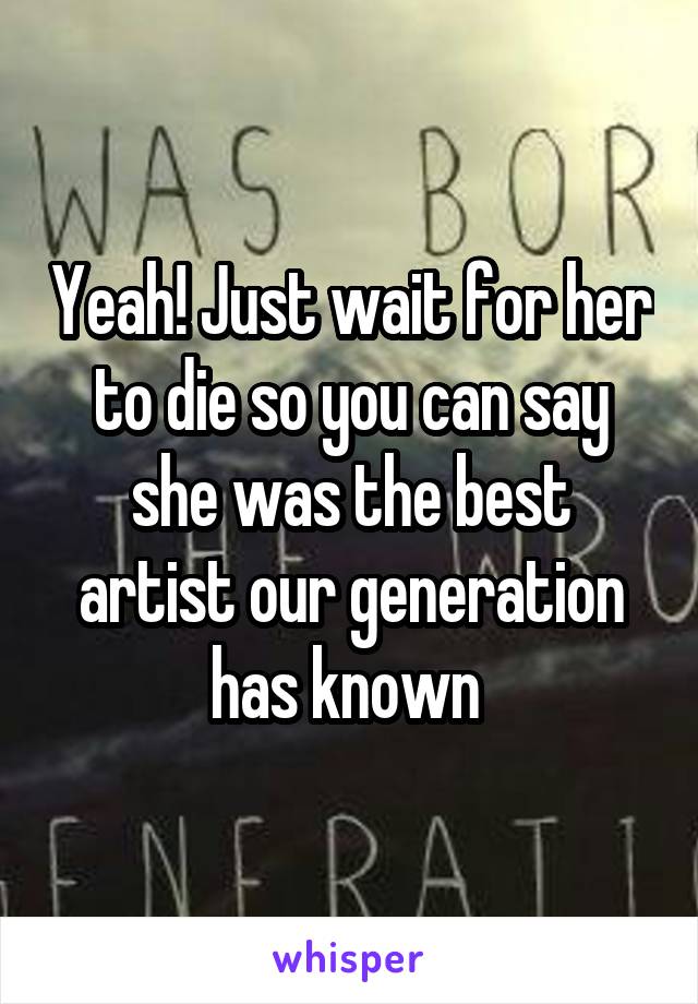 Yeah! Just wait for her to die so you can say she was the best artist our generation has known 