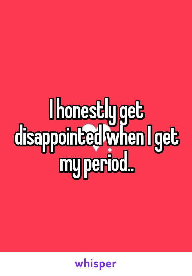 I honestly get disappointed when I get my period..