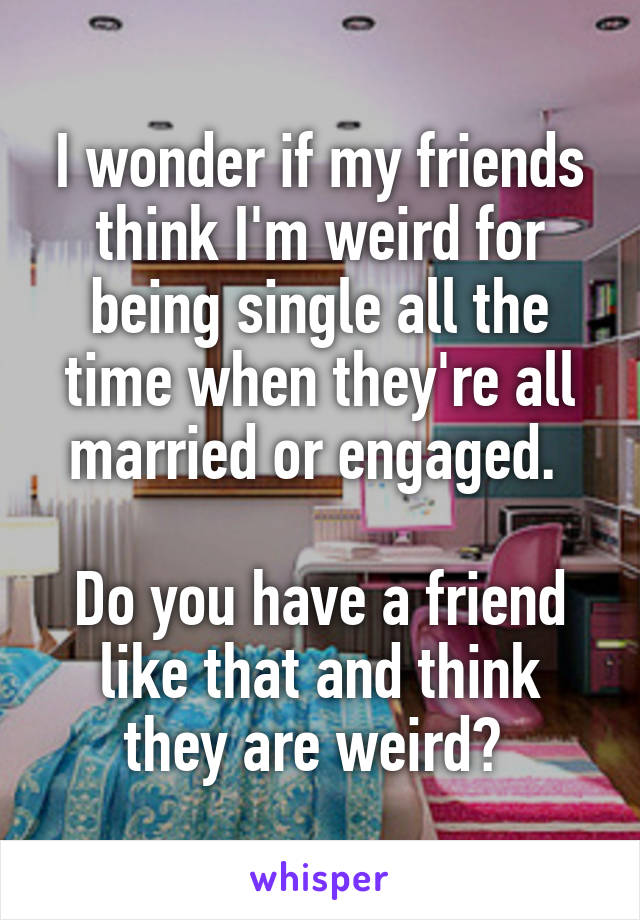 I wonder if my friends think I'm weird for being single all the time when they're all married or engaged. 

Do you have a friend like that and think they are weird? 