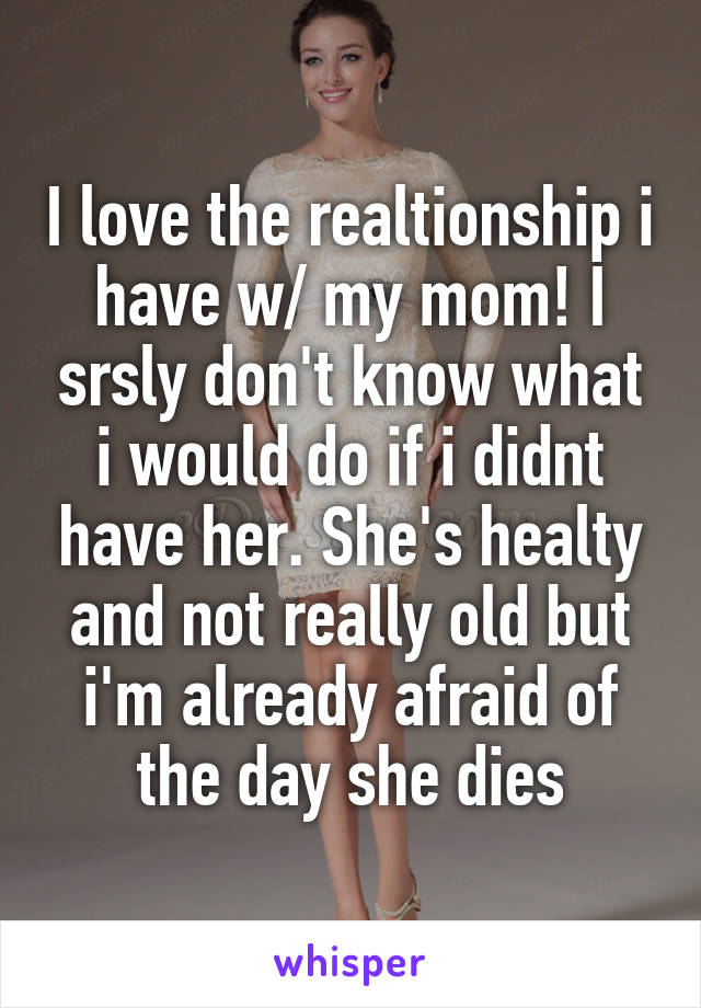 I love the realtionship i have w/ my mom! I srsly don't know what i would do if i didnt have her. She's healty and not really old but i'm already afraid of the day she dies