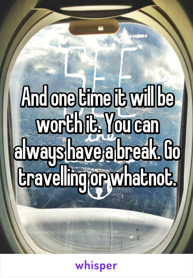 And one time it will be worth it. You can always have a break. Go travelling or whatnot.