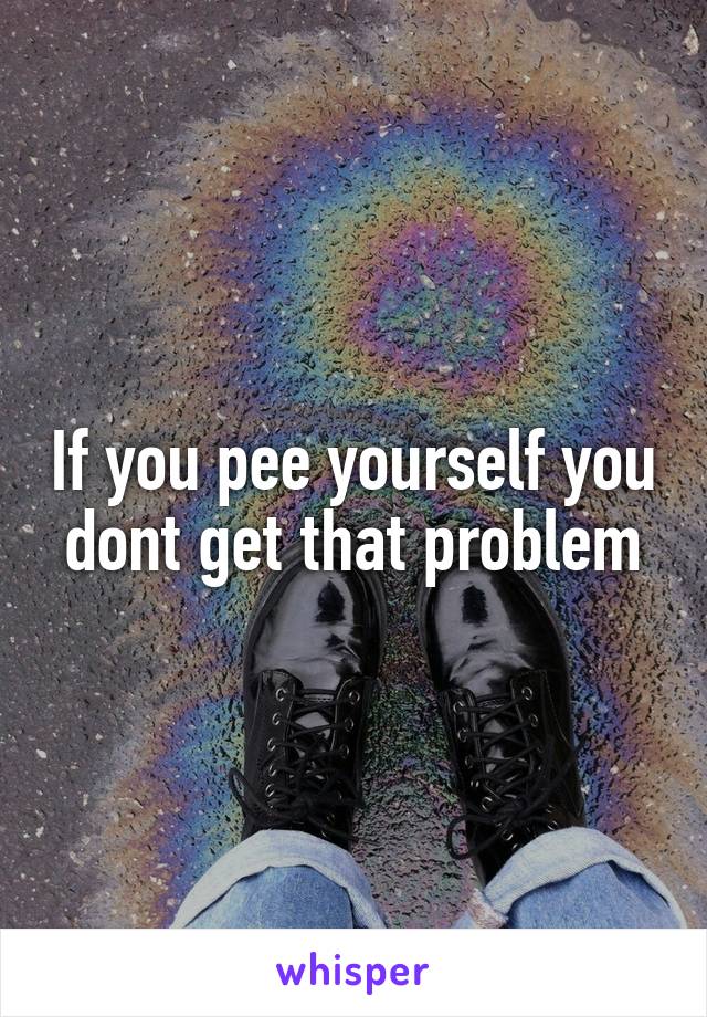 If you pee yourself you dont get that problem