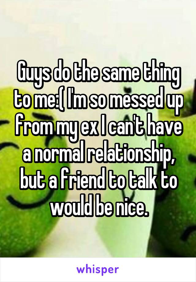 Guys do the same thing to me:( I'm so messed up from my ex I can't have a normal relationship, but a friend to talk to would be nice.