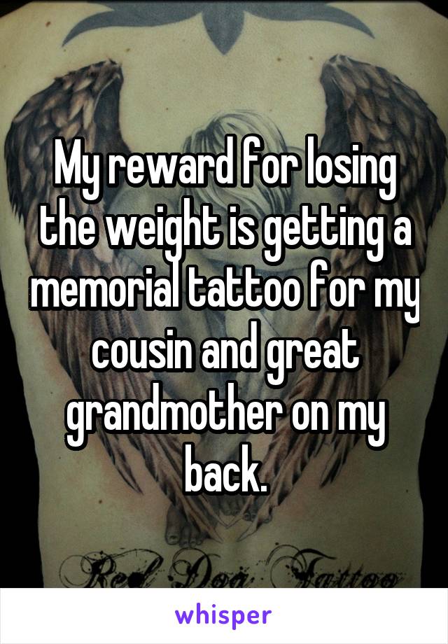 My reward for losing the weight is getting a memorial tattoo for my cousin and great grandmother on my back.