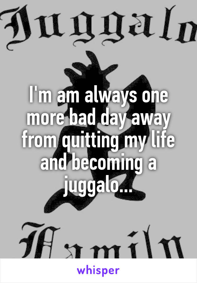 I'm am always one more bad day away from quitting my life and becoming a juggalo...