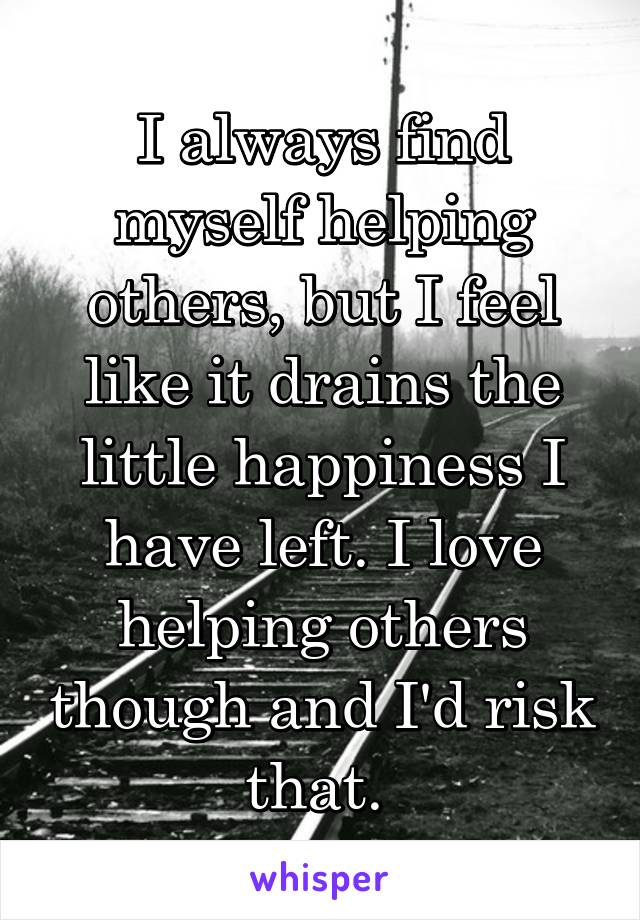 I always find myself helping others, but I feel like it drains the little happiness I have left. I love helping others though and I'd risk that. 