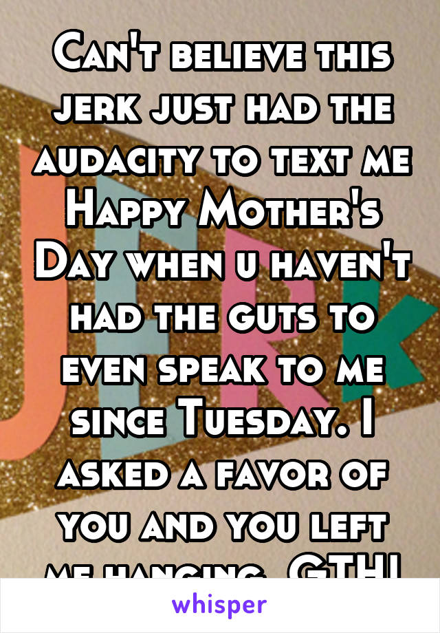 Can't believe this jerk just had the audacity to text me Happy Mother's Day when u haven't had the guts to even speak to me since Tuesday. I asked a favor of you and you left me hanging. GTH!