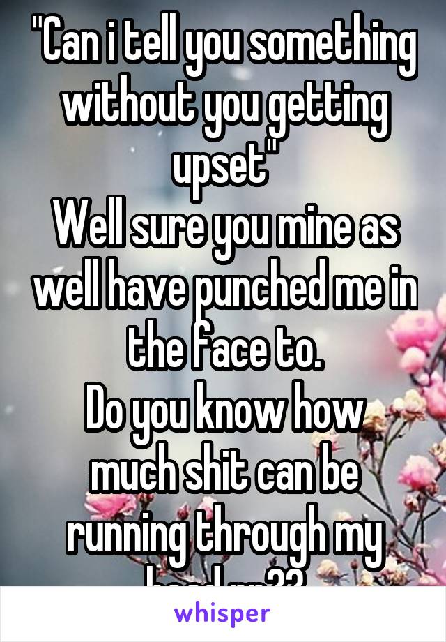 "Can i tell you something without you getting upset"
Well sure you mine as well have punched me in the face to.
Do you know how much shit can be running through my head rn??