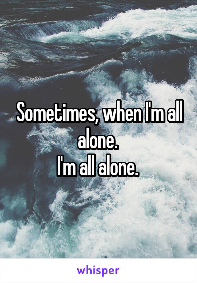 Sometimes, when I'm all alone. 
I'm all alone. 