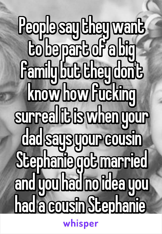 People say they want to be part of a big family but they don't know how fucking surreal it is when your dad says your cousin Stephanie got married and you had no idea you had a cousin Stephanie 