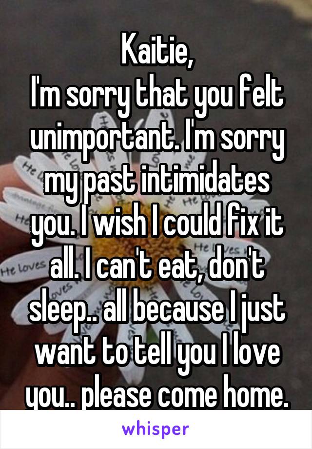 Kaitie,
I'm sorry that you felt unimportant. I'm sorry my past intimidates you. I wish I could fix it all. I can't eat, don't sleep.. all because I just want to tell you I love you.. please come home.