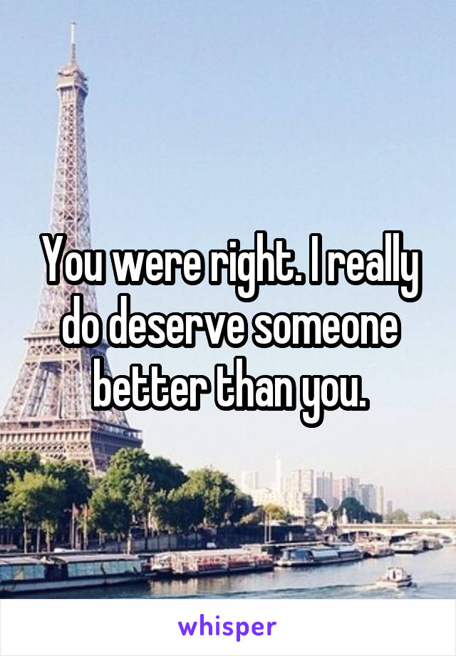 You were right. I really do deserve someone better than you.