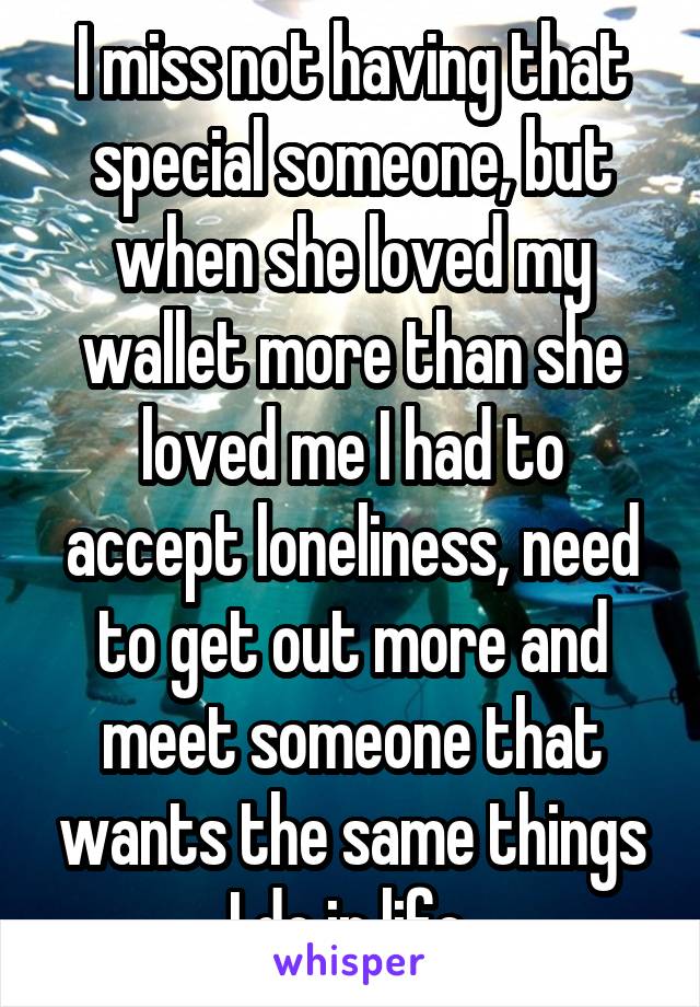 I miss not having that special someone, but when she loved my wallet more than she loved me I had to accept loneliness, need to get out more and meet someone that wants the same things I do in life 