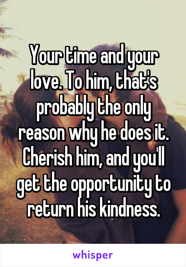 Your time and your love. To him, that's probably the only reason why he does it. Cherish him, and you'll get the opportunity to return his kindness.