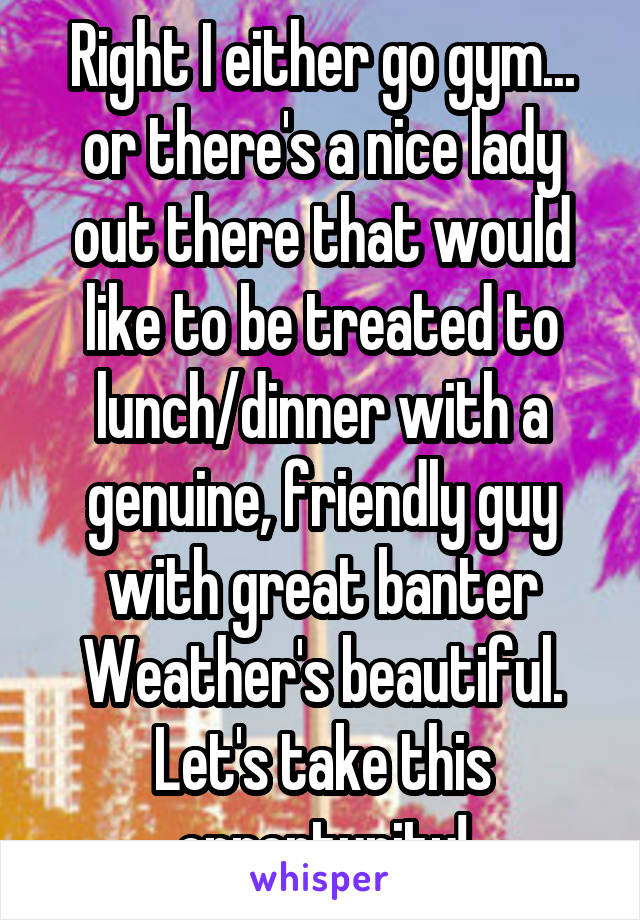 Right I either go gym... or there's a nice lady out there that would like to be treated to lunch/dinner with a genuine, friendly guy with great banter
Weather's beautiful. Let's take this opportunity!