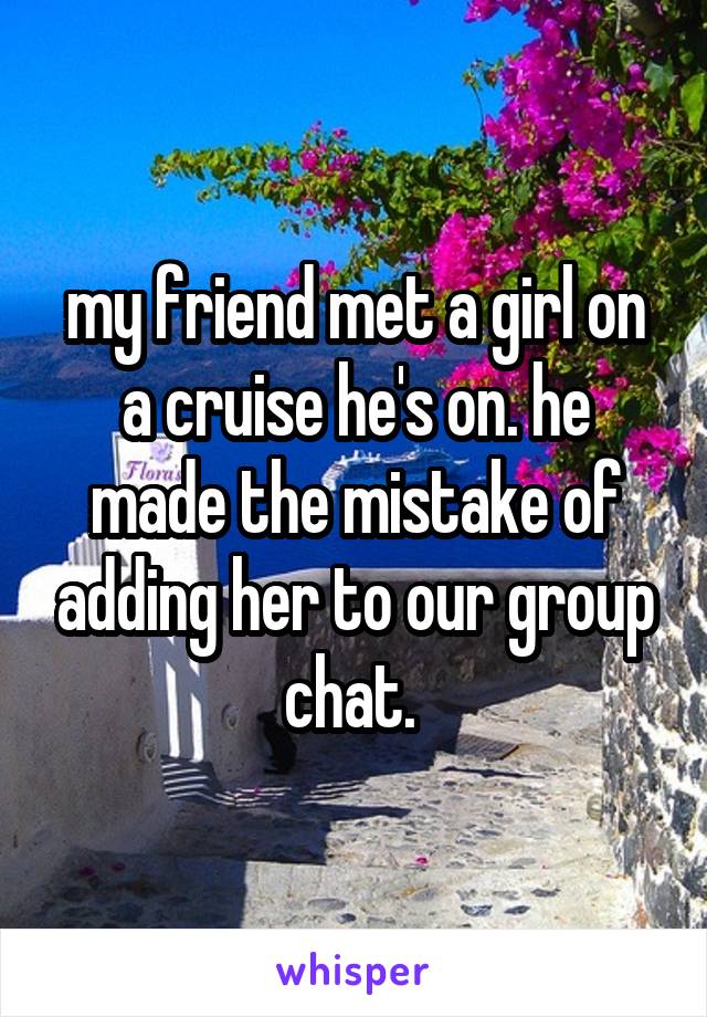 my friend met a girl on a cruise he's on. he made the mistake of adding her to our group chat. 