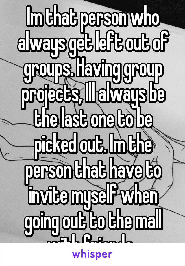 Im that person who always get left out of groups. Having group projects, Ill always be the last one to be picked out. Im the person that have to invite myself when going out to the mall with friends. 