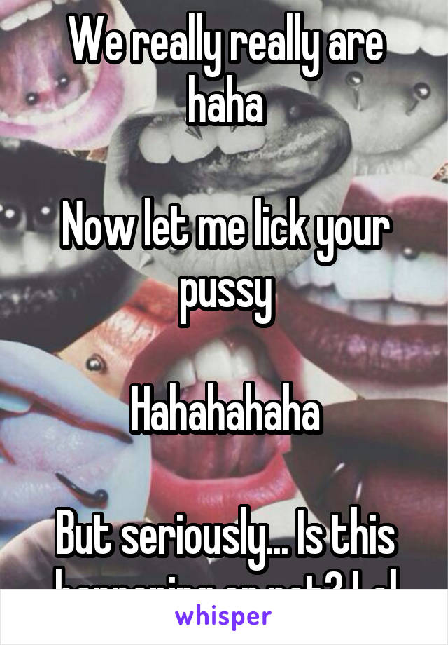 We really really are haha

Now let me lick your pussy

Hahahahaha

But seriously... Is this happening or not? Lol