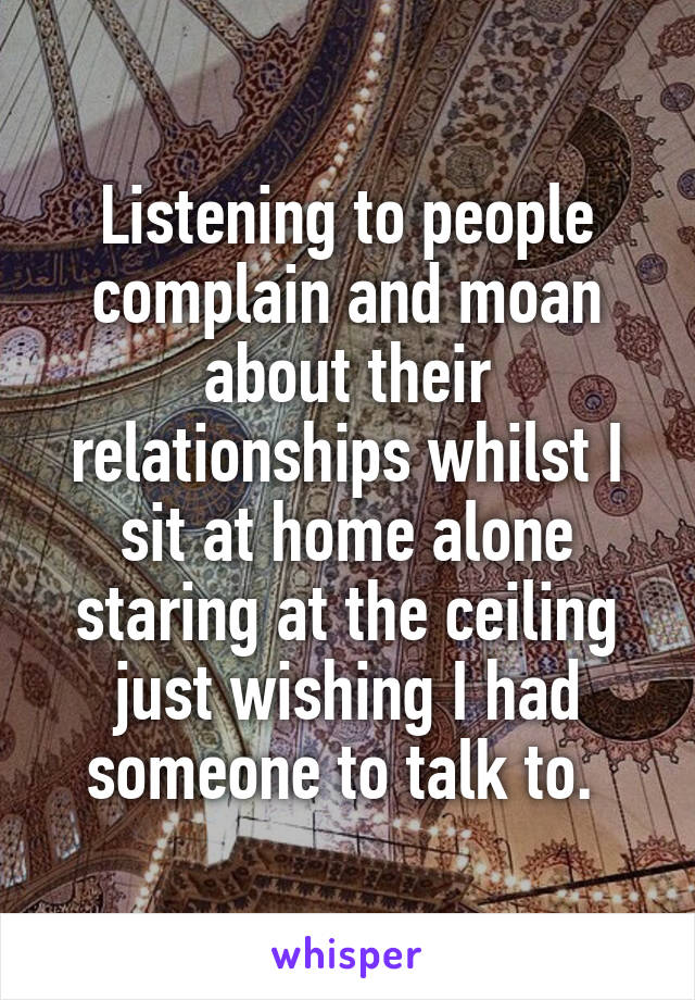 Listening to people complain and moan about their relationships whilst I sit at home alone staring at the ceiling just wishing I had someone to talk to. 