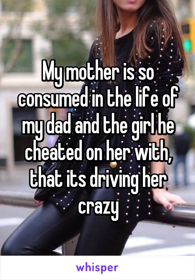 My mother is so consumed in the life of my dad and the girl he cheated on her with, that its driving her crazy