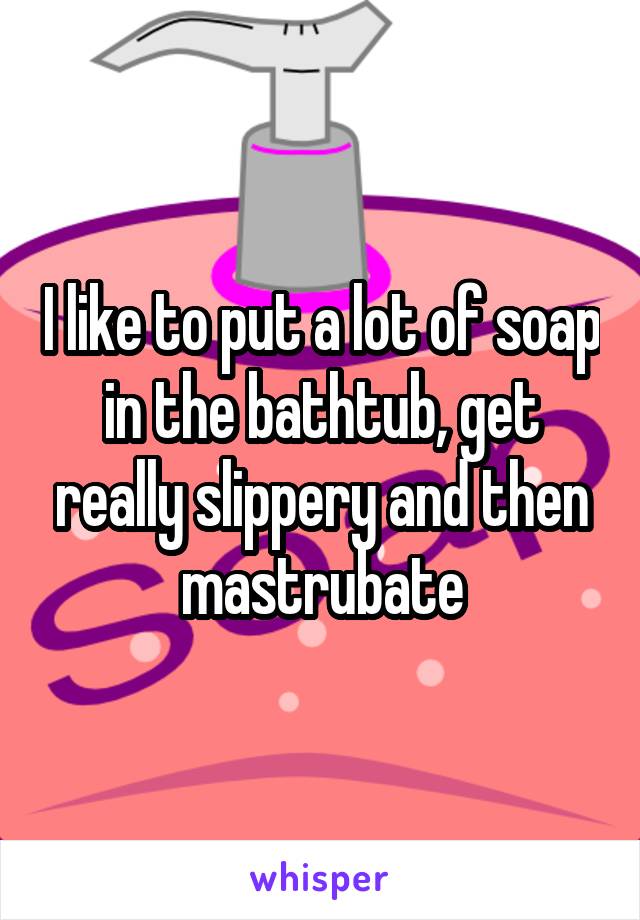 I like to put a lot of soap in the bathtub, get really slippery and then mastrubate