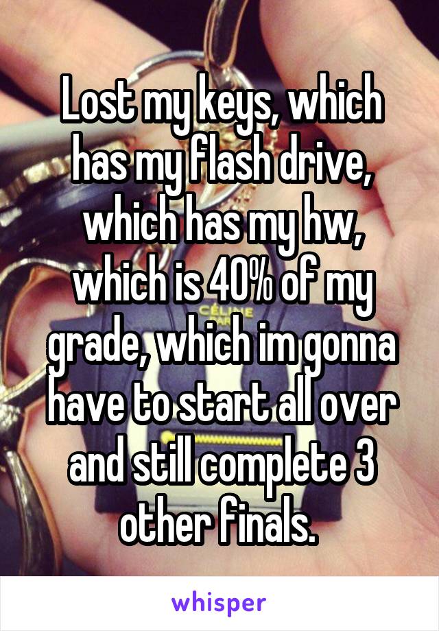 Lost my keys, which has my flash drive, which has my hw, which is 40% of my grade, which im gonna have to start all over and still complete 3 other finals. 