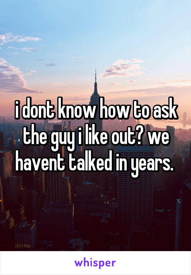 i dont know how to ask the guy i like out? we havent talked in years. 